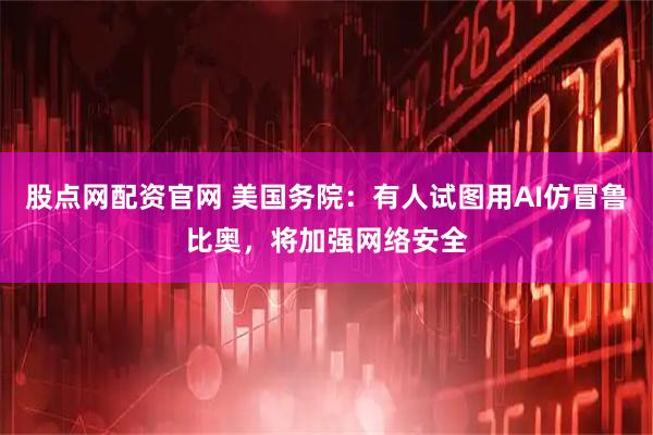 股点网配资官网 美国务院：有人试图用AI仿冒鲁比奥，将加强网络安全