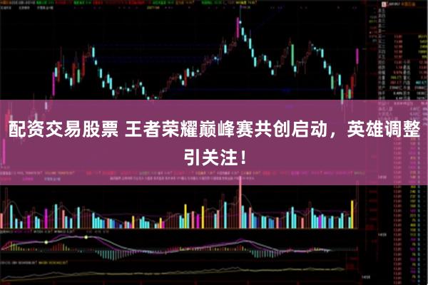 配资交易股票 王者荣耀巅峰赛共创启动,英雄调整引关注!