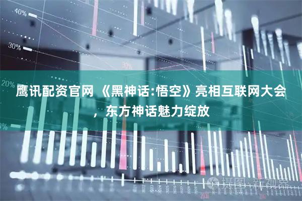 鹰讯配资官网 《黑神话:悟空》亮相互联网大会,东方神话魅力绽放