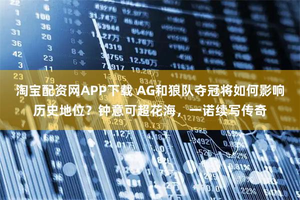 淘宝配资网APP下载 AG和狼队夺冠将如何影响历史地位?钟意可超花海,一诺续写传奇