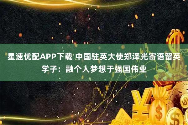 星速优配APP下载 中国驻英大使郑泽光寄语留英学子:融个人梦想于强国伟业