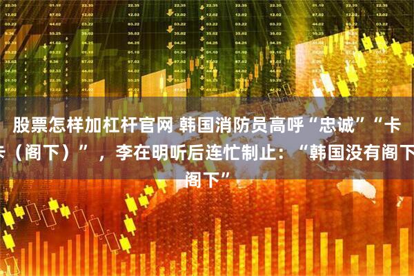 股票怎样加杠杆官网 韩国消防员高呼“忠诚”“卡卡(阁下)” ,李在明听后连忙制止:“韩国没有阁下”