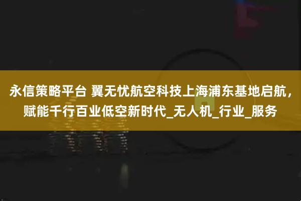 永信策略平台 翼无忧航空科技上海浦东基地启航，赋能千行百业低空新时代_无人机_行业_服务