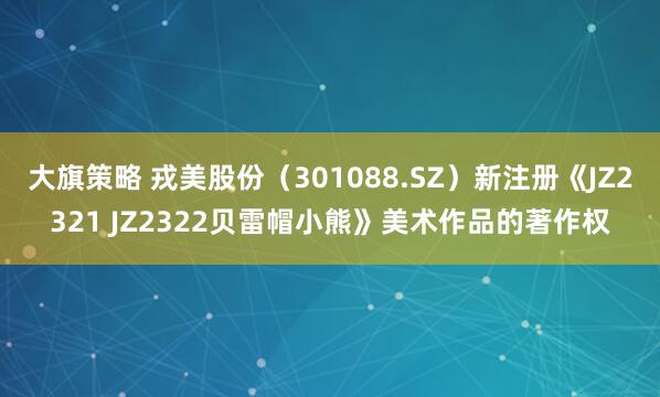 大旗策略 戎美股份(301088.SZ)新注册《JZ2321 JZ2322贝雷帽小熊》美术作品的著作权