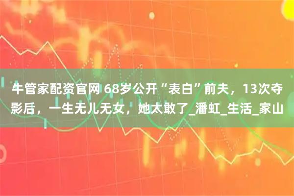 牛管家配资官网 68岁公开“表白”前夫,13次夺影后,一生无儿无女,她太敢了_潘虹_生活_家山