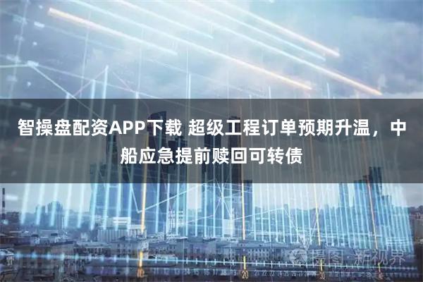 智操盘配资APP下载 超级工程订单预期升温,中船应急提前赎回可转债