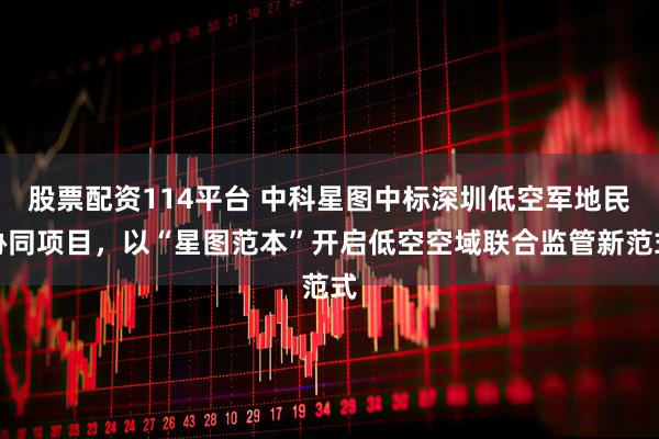 股票配资114平台 中科星图中标深圳低空军地民协同项目,以“星图范本”开启低空空域联合监管新范式