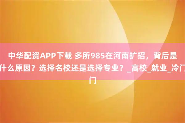 中华配资APP下载 多所985在河南扩招,背后是什么原因?选择名校还是选择专业?_高校_就业_冷门