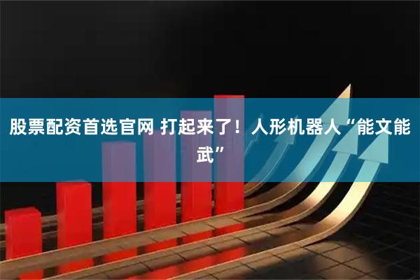 股票配资首选官网 打起来了！人形机器人“能文能武”