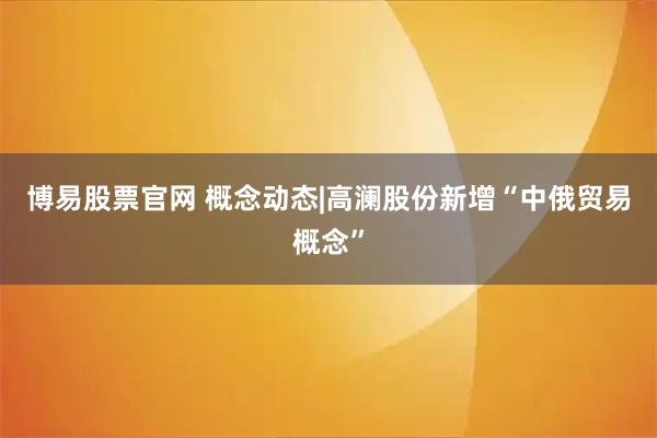 博易股票官网 概念动态|高澜股份新增“中俄贸易概念”