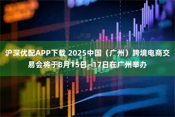 沪深优配APP下载 2025中国（广州）跨境电商交易会将于8月15日—17日在广州举办