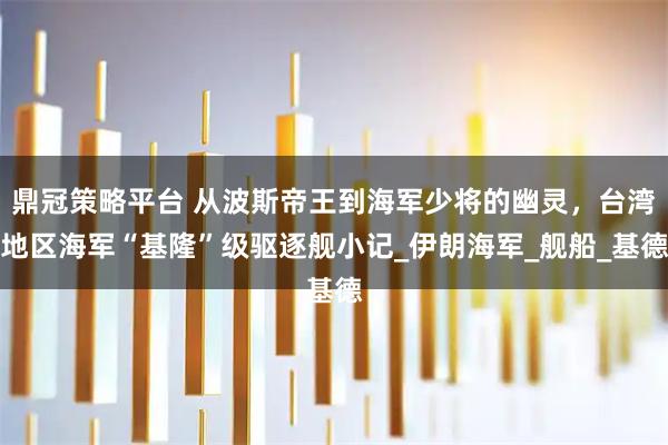 鼎冠策略平台 从波斯帝王到海军少将的幽灵,台湾地区海军“基隆”级驱逐舰小记_伊朗海军_舰船_基德