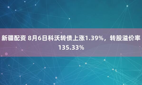 新疆配资 8月6日科沃转债上涨1.39%，转股溢价率135.33%