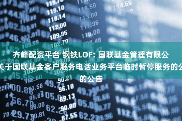 齐峰配资平台 钢铁LOF: 国联基金管理有限公司关于国联基金客户服务电话业务平台临时暂停服务的公告