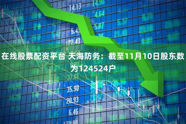 在线股票配资平台 天海防务：截至11月10日股东数为124524户