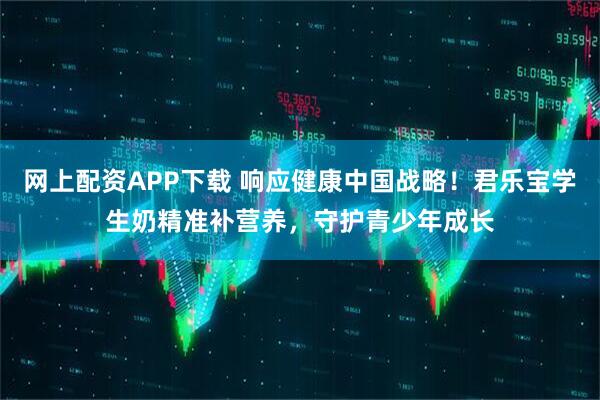 网上配资APP下载 响应健康中国战略！君乐宝学生奶精准补营养，守护青少年成长