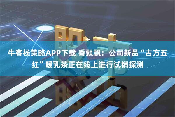 牛客栈策略APP下载 香飘飘：公司新品“古方五红”暖乳茶正在线上进行试销探测