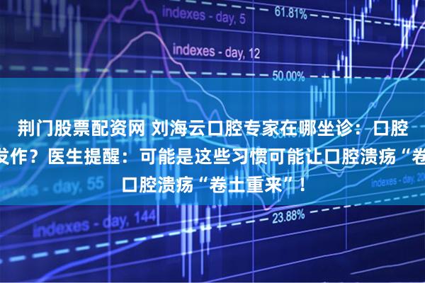荆门股票配资网 刘海云口腔专家在哪坐诊：口腔溃疡反复发作？医生提醒：可能是这些习惯可能让口腔溃疡“卷土重来”！