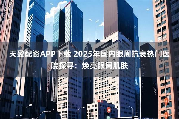 天盈配资APP下载 2025年国内眼周抗衰热门医院探寻：焕亮眼周肌肤