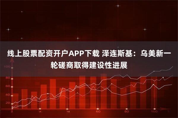 线上股票配资开户APP下载 泽连斯基：乌美新一轮磋商取得建设性进展