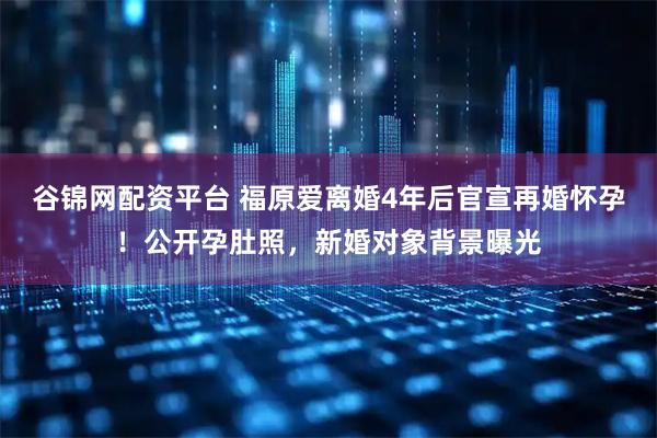 谷锦网配资平台 福原爱离婚4年后官宣再婚怀孕!公开孕肚照,新婚对象背景曝光