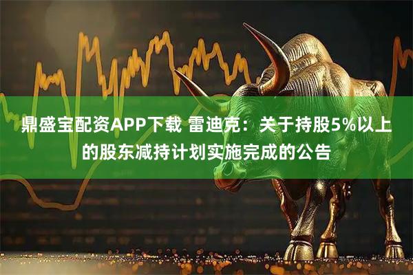 鼎盛宝配资APP下载 雷迪克：关于持股5%以上的股东减持计划实施完成的公告