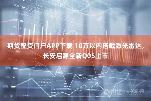 期货配资门户APP下载 10万以内搭载激光雷达，长安启源全新Q05上市