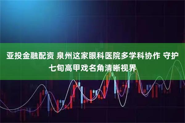 亚投金融配资 泉州这家眼科医院多学科协作 守护七旬高甲戏名角清晰视界