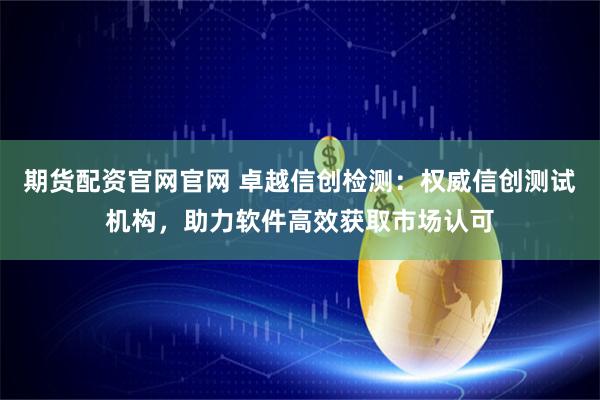 期货配资官网官网 卓越信创检测：权威信创测试机构，助力软件高效获取市场认可