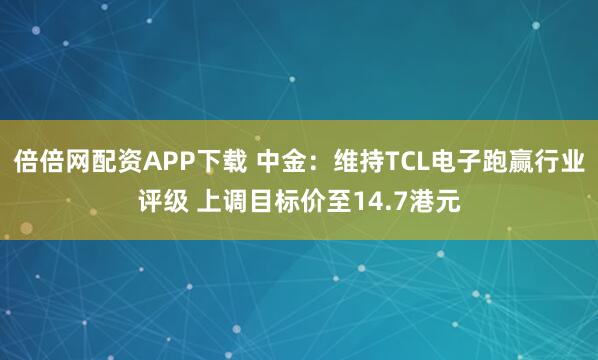 倍倍网配资APP下载 中金：维持TCL电子跑赢行业评级 上调目标价至14.7港元