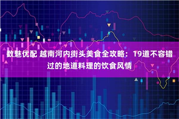 数魅优配 越南河内街头美食全攻略:19道不容错过的地道料理的饮食风情