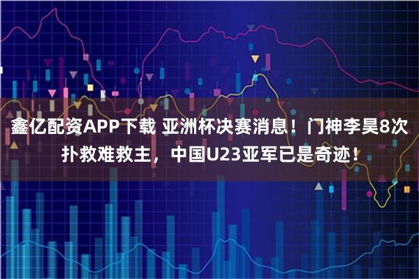 鑫亿配资APP下载 亚洲杯决赛消息！门神李昊8次扑救难救主，中国U23亚军已是奇迹！