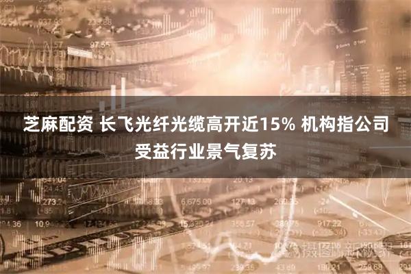 芝麻配资 长飞光纤光缆高开近15% 机构指公司受益行业景气复苏