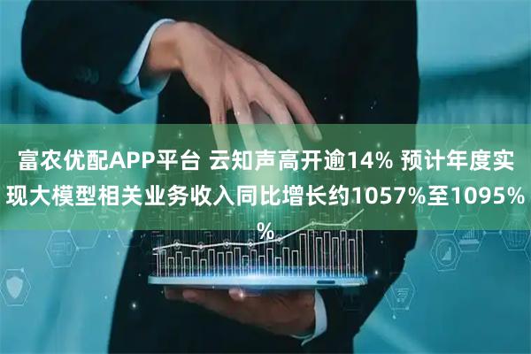 富农优配APP平台 云知声高开逾14% 预计年度实现大模型相关业务收入同比增长约1057%至1095%