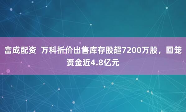 富成配资  万科折价出售库存股超7200万股，回笼资金近4.8亿元