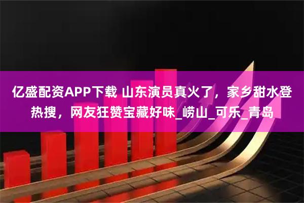 亿盛配资APP下载 山东演员真火了，家乡甜水登热搜，网友狂赞宝藏好味_崂山_可乐_青岛