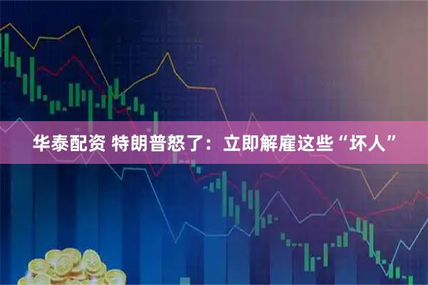 华泰配资 特朗普怒了：立即解雇这些“坏人”