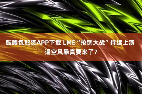鼓腰包配资APP下载 LME“抢铜大战”持续上演 逼空风暴真要来了？