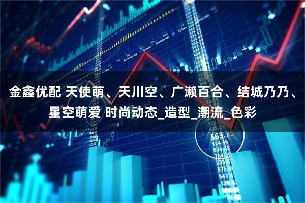 金鑫优配 天使萌、天川空、广濑百合、结城乃乃、星空萌爱 时尚动态_造型_潮流_色彩