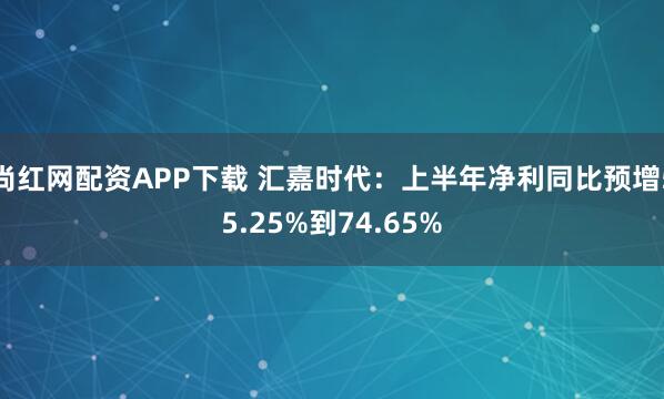 尚红网配资APP下载 汇嘉时代：上半年净利同比预增55.25%到74.65%