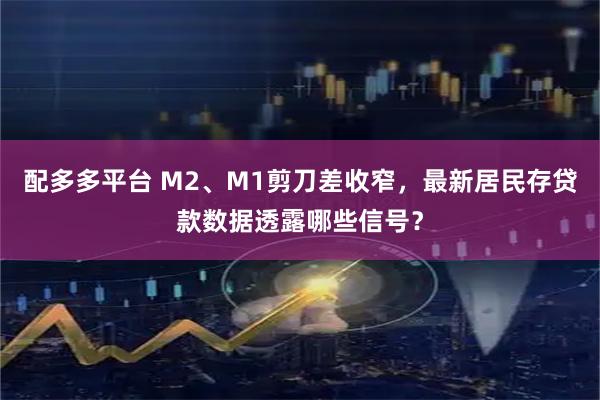 配多多平台 M2、M1剪刀差收窄,最新居民存贷款数据透露哪些信号?