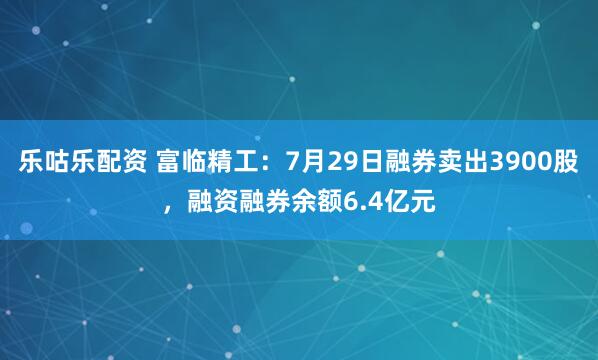 乐咕乐配资 富临精工：7月29日融券卖出3900股，融资融券余额6.4亿元
