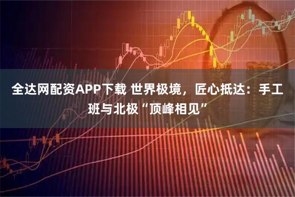 全达网配资APP下载 世界极境，匠心抵达：手工班与北极“顶峰相见”