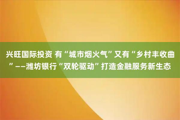 兴旺国际投资 有“城市烟火气”又有“乡村丰收曲”——潍坊银行“双轮驱动”打造金融服务新生态