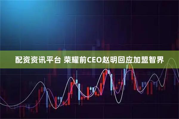 配资资讯平台 荣耀前CEO赵明回应加盟智界
