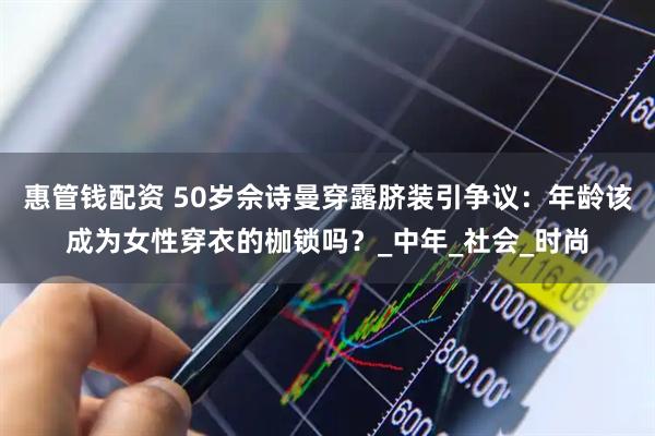惠管钱配资 50岁佘诗曼穿露脐装引争议：年龄该成为女性穿衣的枷锁吗？_中年_社会_时尚
