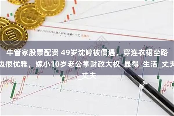 牛管家股票配资 49岁沈婷被偶遇,穿连衣裙坐路边很优雅,嫁小10岁老公掌财政大权_显得_生活_丈夫