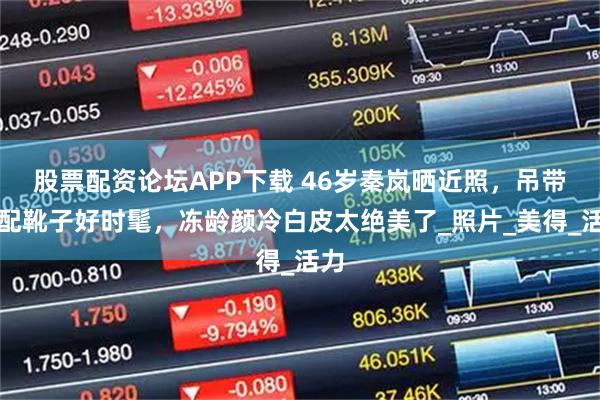 股票配资论坛APP下载 46岁秦岚晒近照，吊带裙配靴子好时髦，冻龄颜冷白皮太绝美了_照片_美得_活力