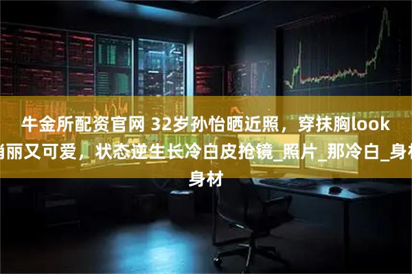 牛金所配资官网 32岁孙怡晒近照，穿抹胸look俏丽又可爱，状态逆生长冷白皮抢镜_照片_那冷白_身材