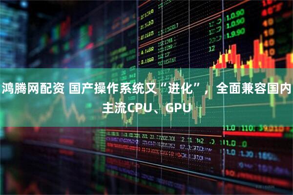 鸿腾网配资 国产操作系统又“进化”，全面兼容国内主流CPU、GPU